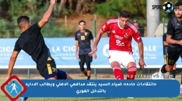 «انتقادات حادة» ضياء السيد ينتقد مدافعي الأهلي ويطالب الإدارة بالتدخل الفوري